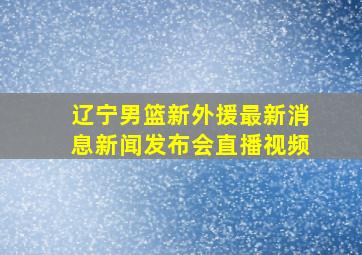 辽宁男篮新外援最新消息新闻发布会直播视频