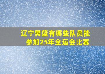 辽宁男篮有哪些队员能参加25年全运会比赛