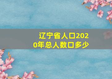 辽宁省人口2020年总人数口多少