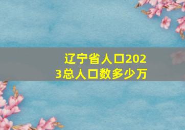 辽宁省人口2023总人口数多少万