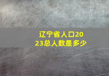 辽宁省人口2023总人数是多少