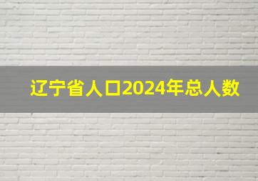 辽宁省人口2024年总人数