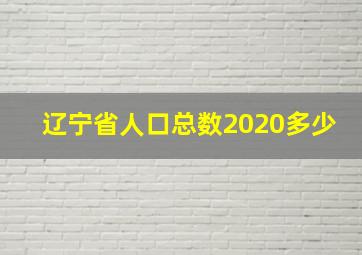 辽宁省人口总数2020多少