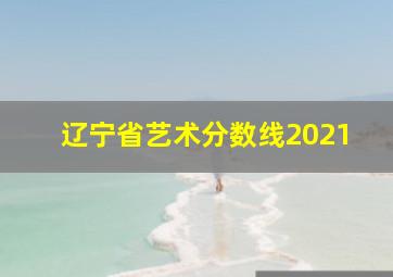 辽宁省艺术分数线2021