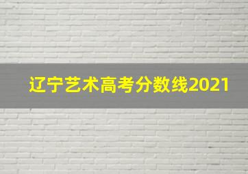 辽宁艺术高考分数线2021