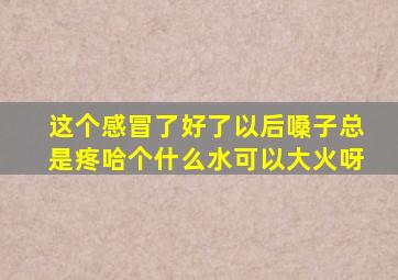 这个感冒了好了以后嗓子总是疼哈个什么水可以大火呀