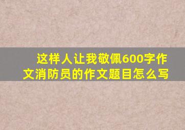 这样人让我敬佩600字作文消防员的作文题目怎么写