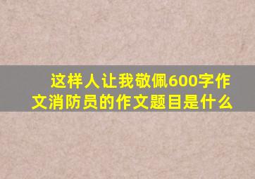 这样人让我敬佩600字作文消防员的作文题目是什么