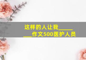 这样的人让我________作文500医护人员