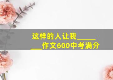 这样的人让我________作文600中考满分