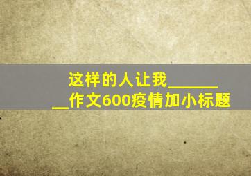 这样的人让我________作文600疫情加小标题