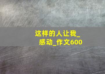 这样的人让我_感动_作文600