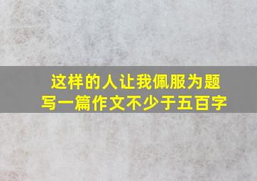 这样的人让我佩服为题写一篇作文不少于五百字