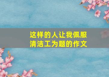 这样的人让我佩服清洁工为题的作文