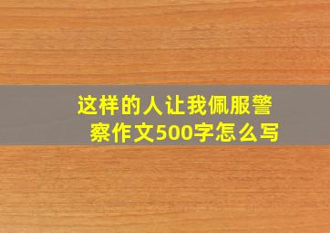 这样的人让我佩服警察作文500字怎么写