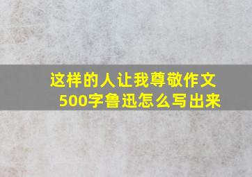 这样的人让我尊敬作文500字鲁迅怎么写出来