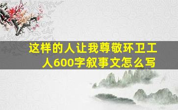 这样的人让我尊敬环卫工人600字叙事文怎么写