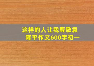 这样的人让我尊敬袁隆平作文600字初一