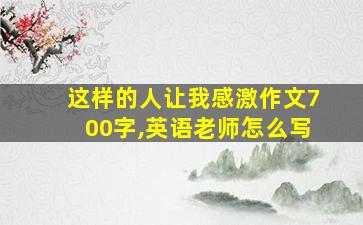 这样的人让我感激作文700字,英语老师怎么写