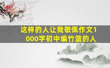 这样的人让我敬佩作文1000字初中编竹篮的人