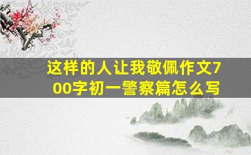 这样的人让我敬佩作文700字初一警察篇怎么写