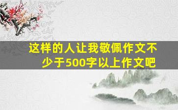 这样的人让我敬佩作文不少于500字以上作文吧