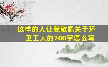 这样的人让我敬佩关于环卫工人的700字怎么写