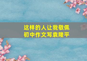 这样的人让我敬佩初中作文写袁隆平