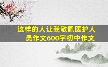 这样的人让我敬佩医护人员作文600字初中作文