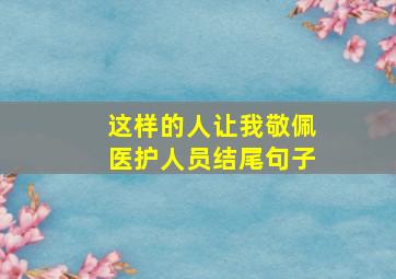 这样的人让我敬佩医护人员结尾句子