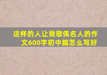 这样的人让我敬佩名人的作文600字初中篇怎么写好