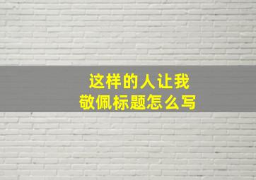 这样的人让我敬佩标题怎么写