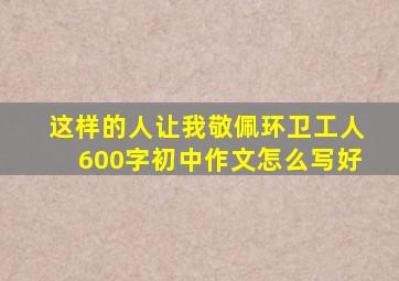 这样的人让我敬佩环卫工人600字初中作文怎么写好