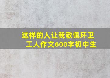 这样的人让我敬佩环卫工人作文600字初中生