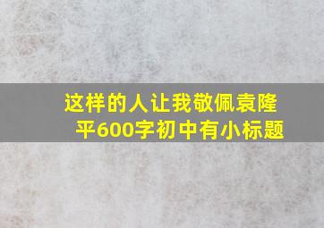 这样的人让我敬佩袁隆平600字初中有小标题