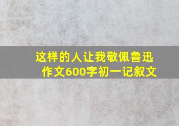 这样的人让我敬佩鲁迅作文600字初一记叙文