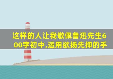 这样的人让我敬佩鲁迅先生600字初中,运用欲扬先抑的手