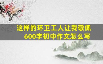 这样的环卫工人让我敬佩600字初中作文怎么写