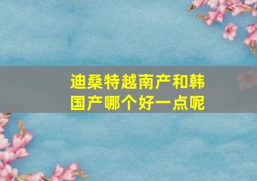 迪桑特越南产和韩国产哪个好一点呢