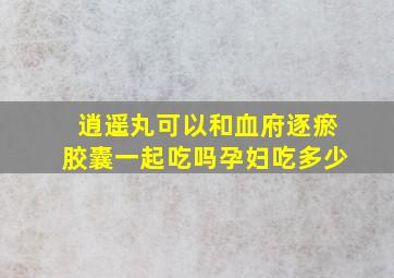 逍遥丸可以和血府逐瘀胶囊一起吃吗孕妇吃多少