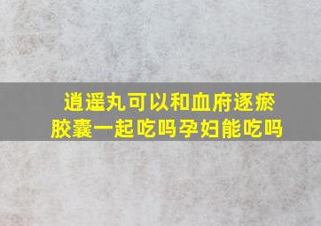 逍遥丸可以和血府逐瘀胶囊一起吃吗孕妇能吃吗