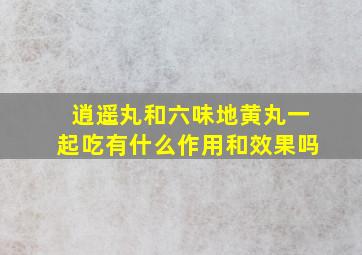 逍遥丸和六味地黄丸一起吃有什么作用和效果吗