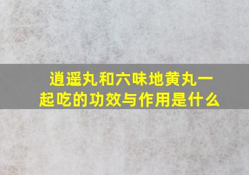 逍遥丸和六味地黄丸一起吃的功效与作用是什么