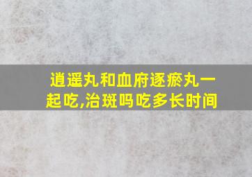 逍遥丸和血府逐瘀丸一起吃,治斑吗吃多长时间