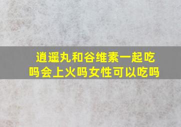 逍遥丸和谷维素一起吃吗会上火吗女性可以吃吗