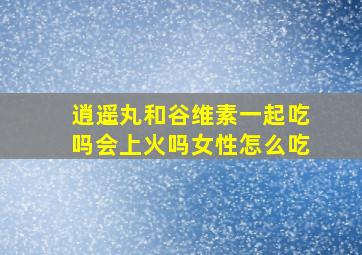 逍遥丸和谷维素一起吃吗会上火吗女性怎么吃