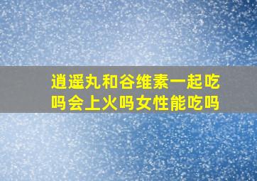 逍遥丸和谷维素一起吃吗会上火吗女性能吃吗