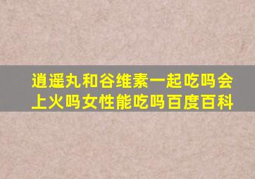 逍遥丸和谷维素一起吃吗会上火吗女性能吃吗百度百科