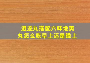 逍遥丸搭配六味地黄丸怎么吃早上还是晚上