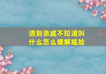 遇到亲戚不知道叫什么怎么缓解尴尬